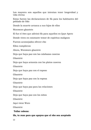 Los mayores son aquellos que intentan tener longevidad y
vida eterna
Estas fueron las declaraciones de Ifa para los habitantes del
poblado de Odo
Donde la muerte arranca a sus hijos de ellos
Woroworo gbantete
El fue el Awo que adivinó Ifa para aquellos en Ijaye Apero
Donde viven en constante temor de espíritus malignos
Fueron aconsejados ofrecer ebo
Ellos cumplieron
Ahora, Woroworo gbantete
Deja que haya paz con las calabazas caseras
Gbantete
Deja que haya armonía con los platos caseros
Gbantete
Deja que haya paz con el esposo
Gbantete
Deja que haya paz con la esposa
Gbantete
Deja que haya paz para las relaciones
Gbantete
Deja que haya paz con los niños
Gbantete
Aquí viene Woro
Gbantete
Tallar cabeza:
Ifa, te rezo para que apoyes que el ebo sea aceptado
22
 
