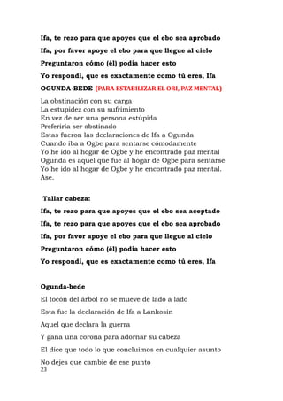Ifa, te rezo para que apoyes que el ebo sea aprobado
Ifa, por favor apoye el ebo para que llegue al cielo
Preguntaron cómo (él) podía hacer esto
Yo respondí, que es exactamente como tú eres, Ifa
OGUNDA-BEDE (PARA ESTABILIZAR EL ORI, PAZ MENTAL)
La obstinación con su carga
La estupidez con su sufrimiento
En vez de ser una persona estúpida
Preferiría ser obstinado
Estas fueron las declaraciones de Ifa a Ogunda
Cuando iba a Ogbe para sentarse cómodamente
Yo he ido al hogar de Ogbe y he encontrado paz mental
Ogunda es aquel que fue al hogar de Ogbe para sentarse
Yo he ido al hogar de Ogbe y he encontrado paz mental.
Ase.
Tallar cabeza:
Ifa, te rezo para que apoyes que el ebo sea aceptado
Ifa, te rezo para que apoyes que el ebo sea aprobado
Ifa, por favor apoye el ebo para que llegue al cielo
Preguntaron cómo (él) podía hacer esto
Yo respondí, que es exactamente como tú eres, Ifa
Ogunda-bede
El tocón del árbol no se mueve de lado a lado
Esta fue la declaración de Ifa a Lankosin
Aquel que declara la guerra
Y gana una corona para adornar su cabeza
El dice que todo lo que concluimos en cualquier asunto
No dejes que cambie de ese punto
23
 