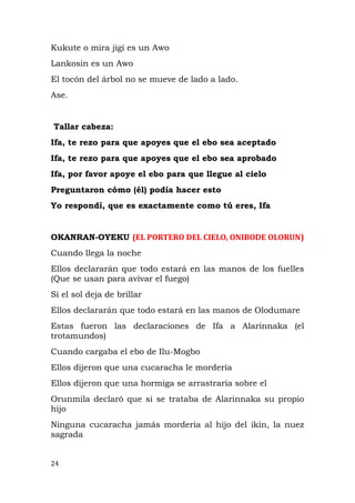 Kukute o mira jigi es un Awo
Lankosin es un Awo
El tocón del árbol no se mueve de lado a lado.
Ase.
Tallar cabeza:
Ifa, te rezo para que apoyes que el ebo sea aceptado
Ifa, te rezo para que apoyes que el ebo sea aprobado
Ifa, por favor apoye el ebo para que llegue al cielo
Preguntaron cómo (él) podía hacer esto
Yo respondí, que es exactamente como tú eres, Ifa
OKANRAN-OYEKU (EL PORTERO DEL CIELO, ONIBODE OLORUN)
Cuando llega la noche
Ellos declararán que todo estará en las manos de los fuelles
(Que se usan para avivar el fuego)
Si el sol deja de brillar
Ellos declararán que todo estará en las manos de Olodumare
Estas fueron las declaraciones de Ifa a Alarinnaka (el
trotamundos)
Cuando cargaba el ebo de Ilu-Mogbo
Ellos dijeron que una cucaracha le mordería
Ellos dijeron que una hormiga se arrastraría sobre el
Orunmila declaró que si se trataba de Alarinnaka su propio
hijo
Ninguna cucaracha jamás mordería al hijo del ikin, la nuez
sagrada
24
 
