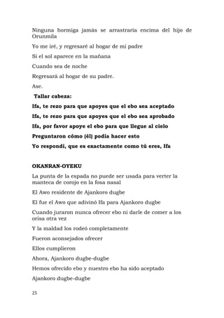 Ninguna hormiga jamás se arrastraría encima del hijo de
Orunmila
Yo me iré, y regresaré al hogar de mi padre
Si el sol aparece en la mañana
Cuando sea de noche
Regresará al hogar de su padre.
Ase.
Tallar cabeza:
Ifa, te rezo para que apoyes que el ebo sea aceptado
Ifa, te rezo para que apoyes que el ebo sea aprobado
Ifa, por favor apoye el ebo para que llegue al cielo
Preguntaron cómo (él) podía hacer esto
Yo respondí, que es exactamente como tú eres, Ifa
OKANRAN-OYEKU
La punta de la espada no puede ser usada para verter la
manteca de corojo en la fosa nasal
El Awo residente de Ajankoro dugbe
El fue el Awo que adivinó Ifa para Ajankoro dugbe
Cuando juraron nunca ofrecer ebo ni darle de comer a los
orisa otra vez
Y la maldad los rodeó completamente
Fueron aconsejados ofrecer
Ellos cumplieron
Ahora, Ajankoro dugbe-dugbe
Hemos ofrecido ebo y nuestro ebo ha sido aceptado
Ajankoro dugbe-dugbe
25
 