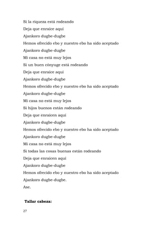 Si la riqueza está rodeando
Deja que enraíce aquí
Ajankoro dugbe-dugbe
Hemos ofrecido ebo y nuestro ebo ha sido aceptado
Ajankoro dugbe-dugbe
Mi casa no está muy lejos
Si un buen cónyuge está rodeando
Deja que enraíce aquí
Ajankoro dugbe-dugbe
Hemos ofrecido ebo y nuestro ebo ha sido aceptado
Ajankoro dugbe-dugbe
Mi casa no está muy lejos
Si hijos buenos están rodeando
Deja que enraícen aquí
Ajankoro dugbe-dugbe
Hemos ofrecido ebo y nuestro ebo ha sido aceptado
Ajankoro dugbe-dugbe
Mi casa no está muy lejos
Si todas las cosas buenas están rodeando
Deja que enraícen aquí
Ajankoro dugbe-dugbe
Hemos ofrecido ebo y nuestro ebo ha sido aceptado
Ajankoro dugbe-dugbe.
Ase.
Tallar cabeza:
27
 