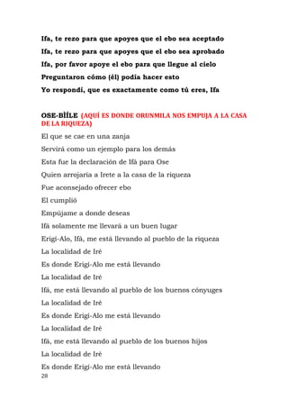 Ifa, te rezo para que apoyes que el ebo sea aceptado
Ifa, te rezo para que apoyes que el ebo sea aprobado
Ifa, por favor apoye el ebo para que llegue al cielo
Preguntaron cómo (él) podía hacer esto
Yo respondí, que es exactamente como tú eres, Ifa
OSE-BÌÍLE (AQUÍ ES DONDE ORUNMILA NOS EMPUJA A LA CASA
DE LA RIQUEZA)
El que se cae en una zanja
Servirá como un ejemplo para los demás
Esta fue la declaración de Ifá para Ose
Quien arrojaría a Irete a la casa de la riqueza
Fue aconsejado ofrecer ebo
El cumplió
Empújame a donde deseas
Ifá solamente me llevará a un buen lugar
Erigí-Alo, Ifá, me está llevando al pueblo de la riqueza
La localidad de Iré
Es donde Erigí-Alo me está llevando
La localidad de Iré
Ifá, me está llevando al pueblo de los buenos cónyuges
La localidad de Iré
Es donde Erigí-Alo me está llevando
La localidad de Iré
Ifá, me está llevando al pueblo de los buenos hijos
La localidad de Iré
Es donde Erigí-Alo me está llevando
28
 