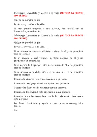Oferegege, Levántate y vuelve a la vida (SE TOCA LA FRENTE
CON EL EBO)
Ajagbe se pondrá de pie
Levántate y vuelve a la vida
Si una gallina empolla a sus huevos, ese mismo día se
levantarán y caminarán
Oferegege, Levántate y vuelve a la vida (SE TOCA LA FRENTE
CON EL EBO)
Ajagbe se pondrá de pie
Levántate y vuelve a la vida
Si se acerca la muerte, siéntate encima de él y no permites
que se levante
Si se acerca la enfermedad, siéntate encima de él y no
permites que se levante
Si se acerca la litigación, siéntate encima de él y no permites
que se levante
Si se acerca la perdida, siéntate encima de él y no permites
que se levante
Cuando la riqueza esta viniendo a esta persona
Cuando un cónyuge esta viniendo a esta persona
Cuando los hijos están viniendo a esta persona
Cuando la longevidad esta viniendo a esta persona
Cuando todas las cosas buenas de la vida están viniendo a
esta persona
Por favor, Levántate y ayuda a esta persona conseguirlos
todos.
Ase.
3
 