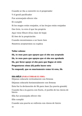 Cuando se iba a convertir en el propiciador
Y el gentil pacificador
Fue aconsejado ofrecer ebo
El cumplió
Si los magos están enojados, si las brujas están enojadas
Ose-Irete, tu eres el que los propicia
Aquí viene Ebure (Una clase de hoja)
El Awo de la propiciación
Cuando encontramos a un buen Awo
Nosotros aceptaremos su suplica
Tallar cabeza:
Ifa, te rezo para que apoyes que el ebo sea aceptado
Ifa, te rezo para que apoyes que el ebo sea aprobado
Ifa, por favor apoye el ebo para que llegue al cielo
Preguntaron cómo (él) podía hacer esto
Yo respondí, que es exactamente como tú eres, Ifa
IKA-MÉJI (PARA CERRAR EL EBO)
Déjanos colocarlo verticalmente con firmeza
Déjanos colocarlo horizontalmente con firmeza
Esta fue la declaración de Ifá para Aase (La puerta grande)
Cuando iba a la guerra con Ilurin, el pueblo de los clavos de
hierro
Ella fue aconsejada ofrecer ebo
Ella cumplió
Cuando una puerta se enfrenta con clavos de hierro
30
 