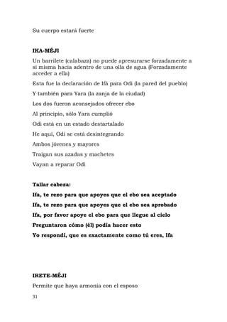 Su cuerpo estará fuerte
IKA-MÉJI
Un barrilete (calabaza) no puede apresurarse forzadamente a
sí misma hacia adentro de una olla de agua (Forzadamente
acceder a ella)
Esta fue la declaración de Ifá para Odi (la pared del pueblo)
Y también para Yara (la zanja de la ciudad)
Los dos fueron aconsejados ofrecer ebo
Al principio, sólo Yara cumplió
Odi está en un estado destartalado
He aquí, Odi se está desintegrando
Ambos jóvenes y mayores
Traigan sus azadas y machetes
Vayan a reparar Odi
Tallar cabeza:
Ifa, te rezo para que apoyes que el ebo sea aceptado
Ifa, te rezo para que apoyes que el ebo sea aprobado
Ifa, por favor apoye el ebo para que llegue al cielo
Preguntaron cómo (él) podía hacer esto
Yo respondí, que es exactamente como tú eres, Ifa
IRETE-MÉJI
Permite que haya armonía con el esposo
31
 