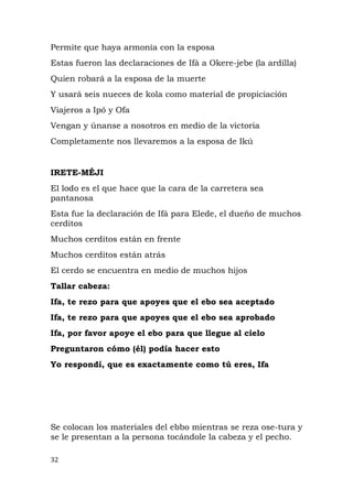 Permite que haya armonía con la esposa
Estas fueron las declaraciones de Ifá a Okere-jebe (la ardilla)
Quien robará a la esposa de la muerte
Y usará seis nueces de kola como material de propiciación
Viajeros a Ipó y Ofa
Vengan y únanse a nosotros en medio de la victoria
Completamente nos llevaremos a la esposa de Ikú
IRETE-MÉJI
El lodo es el que hace que la cara de la carretera sea
pantanosa
Esta fue la declaración de Ifá para Elede, el dueño de muchos
cerditos
Muchos cerditos están en frente
Muchos cerditos están atrás
El cerdo se encuentra en medio de muchos hijos
Tallar cabeza:
Ifa, te rezo para que apoyes que el ebo sea aceptado
Ifa, te rezo para que apoyes que el ebo sea aprobado
Ifa, por favor apoye el ebo para que llegue al cielo
Preguntaron cómo (él) podía hacer esto
Yo respondí, que es exactamente como tú eres, Ifa
Se colocan los materiales del ebbo mientras se reza ose-tura y
se le presentan a la persona tocándole la cabeza y el pecho.
32
 