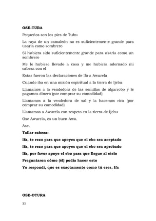 OSE-TURA
Pequeños son los pies de Tubu
La raya de un camaleón no es suficientemente grande para
usarla como sombrero
Si hubiera sido suficientemente grande para usarla como un
sombrero
Me lo hubiese llevado a casa y me hubiera adornado mi
cabeza con el
Estas fueron las declaraciones de Ifa a Awurela
Cuando iba en una misión espiritual a la tierra de Ijebu
Llamamos a la vendedora de las semillas de algarrobo y le
pagamos dinero (por comprar su comodidad)
Llamamos a la vendedora de sal y la hacemos rica (por
comprar su comodidad)
Llamamos a Awurela con respeto en la tierra de Ijebu
Ose Awurela, es un buen Awo.
Ase.
Tallar cabeza:
Ifa, te rezo para que apoyes que el ebo sea aceptado
Ifa, te rezo para que apoyes que el ebo sea aprobado
Ifa, por favor apoye el ebo para que llegue al cielo
Preguntaron cómo (él) podía hacer esto
Yo respondí, que es exactamente como tú eres, Ifa
OSE-OTURA
33
 