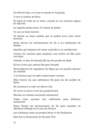 El árbol de Apa, es el que se queda en la granja
Y toca el tambor de Koso
El árbol de Iroko de la selva, cuando se cae muestra signos
de aflicción
La sagrada palma brota 16 ramas de palma
Yo soy un buen herrero
Yo diseño un buen azadón que se podría lucir entre otros
herreros
Estas fueron las declaraciones de Ifa a los habitantes de
Ibadan
Aquellos que después de comer caracoles a su satisfacción
Usaron las conchas para preparar una harina de Eko para
sus hijos
Taletale, el Awo de Onisaki (El rey del pueblo de Saki)
El fue el Awo que adivinó Ifa para Onisaki
Descendientes de seguidores de Ogun que no pueden diseñar
un colmillo
Y un herrero que no sabe confeccionar cuentas
Ellos fueron los que adivinaron Ifa para los del pueblo de
Ilorin
No reconocen el valor de ofrecer ebo
No creen en hacer etutu (La propiciación)
Muchos se estaban muriendo tontamente
Todos estos asuntos son suficientes para deliberar
seriamente
Estas fueron las declaraciones de Ifa para aquellos en
Abeokuta (Debajo de la roca de Olumo)
Las calabazas rotas no pueden llevar el ebo fácilmente
Esta fue la declaración de Ifa para Tete
34
 