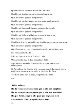 Quien actuará como la madre de Ose-tura
Es el Ire de la riqueza que estamos buscando
Que no hemos podido asegurar Ifa
Es el Ire de un buen cónyuge que estamos buscando
Que no hemos podido asegurar Ifa
Es el Ire de buenos hijos que estamos buscando
Que no hemos podido asegurar Ifa
Es el Ire de la longevidad que estamos buscando
Que no hemos podido asegurar Ifa
Es el beneficio de todo el Ire de la vida que estamos buscando
Que no hemos podido asegurar Ifa
Ose-Eleruwa, tu eres el descendiente del jefe de Oke-Apa
Ifa, tu haz escuchado
Edu, tu haz escuchado desde el cielo
Ose-Awurela, Ifa, tu haz escuchado todo
Aquí vienen Asewele, la madre tierra igualmente está
escuchando
El Awo ahora ha llegado a la etapa en donde la madre tierra
está escuchando y aceptando la plegaria del Awo
Too Esin (Deja que suceda, Seguramente será)
Ase.
Tallar cabeza:
Ifa, te rezo para que apoyes que el ebo sea aceptado
Ifa, te rezo para que apoyes que el ebo sea aprobado
Ifa, por favor apoye el ebo para que llegue al cielo
Preguntaron cómo (él) podía hacer esto
35
 