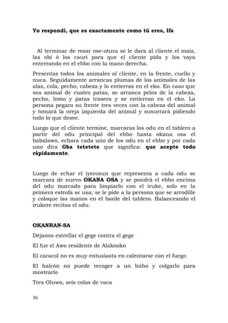 Yo respondí, que es exactamente como tú eres, Ifa
Al terminar de rezar ose-otura se le dara al cliente el maíz,
las obi ó los cauri para que el cliente pida y los vaya
enterrando en el ebbo con la mano derecha.
Presentas todos los animales al cliente, en la frente, cuello y
nuca. Seguidamente arrancas plumas de los animales de las
alas, cola, pecho, cabeza y lo entierras en el eko. En caso que
sea animal de cuatro patas, se arranca pelos de la cabeza,
pecho, lomo y patas trasera y se entierran en el eko. La
persona pegara su frente tres veces con la cabeza del animal
y tomará la oreja izquierda del animal y susurrará pidiendo
todo lo que desee.
Luego que el cliente termine, marcaras los odu en el tablero a
partir del odu principal del ebbo hasta okana osa el
babalawo, echara cada uno de los odu en el ebbo y por cada
uno dira Gba tetetete que significa: que acepte todo
rápidamente.
Luego de echar el iyerosun que representa a cada odu se
marcara de nuevo OKANA OSA y se pondrá el ebbo encima
del odu marcado para limpiarlo con el iruke, solo en la
primera estrofa se usa, se le pide a la persona que se arrodille
y coloque las manos en el borde del tablero. Balanceando el
irukere recitas el odu.
OKANRAN-SA
Déjanos estrellar el gege contra el gege
El fue el Awo residente de Alakooko
El caracol no es muy entusiasta en calentarse con el fuego
El halcón no puede recoger a un búho y colgarlo para
mostrarlo
Tres Oluwo, seis colas de vaca
36
 