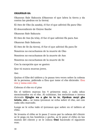 OKANRAN-SA
Okanran Sale Sakuuta (Okanran el que labra la tierra y da
contra las piedras en la tierra)
El Awo de Oko (la azada), él fue el que adivinó Ifa para Oko
El descendiente de Oniree Sanbe
Okanran Sale Sakuuta
El Awo de Aso (la tela), él fue el que adivinó Ifa para Aso
Okanran Sale Sakuuta
El Awo de Ile (la tierra), él fue el que adivinó Ifa para Ile
Nosotros no escuchamos de la muerte de Oko
Nosotros no escuchamos de la muerte de Aso
Nosotros no escuchamos de la muerte de Ile
Con la excepción que se gasten
Que tú nunca mueras joven.
Ase.
Quitas el Ebo del tablero y lo pasas tres veces sobre la cabeza
de la persona, pidiendo a Esu que tome el ebo diciendo: Esu
ven y toma este ebo.
Colocas el ebo en el piso
En el tablero marcas los 4 primeros meji, y cada odus
mencionados en el ebo. Al culminar, los mencionas e invoca
diciendo Ejiogbe wa a gbe te te te, Oyekun meyi gba
tetete, etc... se toma iyerosun se echa sobre el ebo, asì con
cada odu marcado.
Luego se le echa todo el iyerosun que sobre en el tablero al
ebbo.
Se levanta el ebbo se le pasa 2 veces por la cabeza del cliente
se le pega en los hombros y pecho, se le pone el ebbo en las
manos del cliente y se le coloca Omi haciendo el siguiente
rezo.
38
 