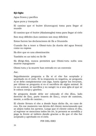 Eji-Ogbe
Agua fresca y pacífica
Agua pura y tranquila
El camino que el buitre (Gunnugun) toma para llegar al
mundo
El camino que el buitre (Akalamagbo) toma para llegar al cielo
Son muy difíciles (Los caminos son muy difíciles)
Estas fueron las declaraciones de Ifa a Orunmila
Cuando iba a tener a Olomi-tutu (la dueña del agua fresca)
como su esposa
Ifa dice que es una abominación
También es un tabú en Ile Ife
Ifa (Erigi-Alo), nunca permitirá que Olomi-tutu sufra una
muerte repugnante
Olomi-tutu y la muerte han entrado en un convenio
Ase.
Seguidamente pregunta a Ifa si el ebo fue aceptado y
aprobado en el cielo. Si la respuesta es negativa, se pregunta
si se debe complementar con algo, hasta agotar los recursos,
por último se pregunta si es el sacrificio de algún animal. Si
es un animal, se sacrifica y su sangre va a una igba al que se
le coloca corojo y ginebra.
Se pregunta donde debe ser colocado el ebo (Esu, lado
derecho de Esu, parte trasera de Esu.), cruce de caminos,
monte, a orilla de camino…
El cliente llevara el ebo a donde haya dicho ifa, en caso de
esu. En ese momento vas detrás del cliente mencionando que
se alejen todos los ayewos. Luego que el cliente coloca el ebo,
al regresar se menciona todos los ire, la persona se arrodilla y
pega la frente al tablero dando gracias a ifa que el ebo fue
aceptado y aprobado en el cielo.
FIN DEL EBO
39
 