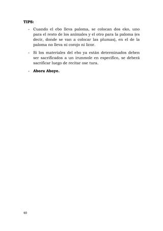 TIPS:
- Cuando el ebo lleva paloma, se colocan dos eko, uno
para el resto de los animales y el otro para la paloma (es
decir, donde se van a colocar las plumas), en el de la
paloma no lleva ni corojo ni licor.
- Si los materiales del ebo ya están determinados deben
ser sacrificados a un irunmole en especifico, se deberá
sacrificar luego de recitar ose tura.
- Aboru Aboye.
40
 