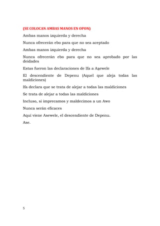 (SE COLOCAN AMBAS MANOS EN OPON)
Ambas manos izquierda y derecha
Nunca ofrecerán ebo para que no sea aceptado
Ambas manos izquierda y derecha
Nunca ofrecerán ebo para que no sea aprobado por las
deidades
Estas fueron las declaraciones de Ifa a Asewele
El descendiente de Depenu (Aquel que aleja todas las
maldiciones)
Ifa declara que se trata de alejar a todas las maldiciones
Se trata de alejar a todas las maldiciones
Incluso, si imprecamos y maldecimos a un Awo
Nunca serán eficaces
Aquí viene Asewele, el descendiente de Depenu.
Ase.
5
 