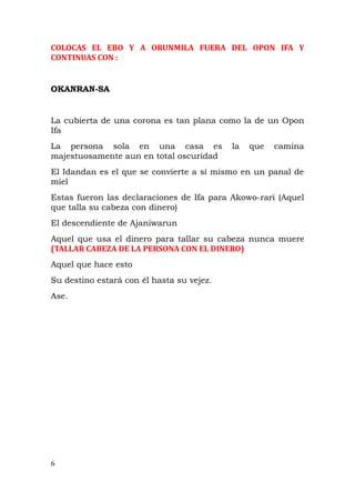 COLOCAS EL EBO Y A ORUNMILA FUERA DEL OPON IFA Y
CONTINUAS CON :
OKANRAN-SA
La cubierta de una corona es tan plana como la de un Opon
Ifa
La persona sola en una casa es la que camina
majestuosamente aun en total oscuridad
El Idandan es el que se convierte a sí mismo en un panal de
miel
Estas fueron las declaraciones de Ifa para Akowo-rari (Aquel
que talla su cabeza con dinero)
El descendiente de Ajaniwarun
Aquel que usa el dinero para tallar su cabeza nunca muere
(TALLAR CABEZA DE LA PERSONA CON EL DINERO)
Aquel que hace esto
Su destino estará con él hasta su vejez.
Ase.
6
 