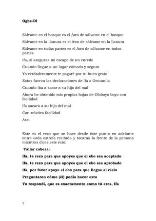 Ogbe-DI
Sálvame en el bosque es el Awo de sálvame en el bosque
Sálvame en la llanura es el Awo de sálvame en la llanura
Sálvame en todas partes es el Awo de sálvame en todos
partes
Ifa, si aseguras mi escape de un enredo
Cuando llegue a un lugar cómodo y seguro
Yo verdaderamente te pagaré por tu buen gesto
Estas fueron las declaraciones de Ifa a Orunmila
Cuando iba a sacar a su hijo del mal
Ahora he obtenido mis propias hojas de Oloboyo boyo con
facilidad
Ifa sacará a su hijo del mal
Con relativa facilidad
Ase.
Este es el rezo que se hace desde éste punto en adelante
entre cada estrofa recitada y tocaras la frente de la persona
mientras dices este rezo:
Tallar cabeza:
Ifa, te rezo para que apoyes que el ebo sea aceptado
Ifa, te rezo para que apoyes que el ebo sea aprobado
Ifa, por favor apoye el ebo para que llegue al cielo
Preguntaron cómo (él) podía hacer esto
Yo respondí, que es exactamente como tú eres, Ifa
7
 