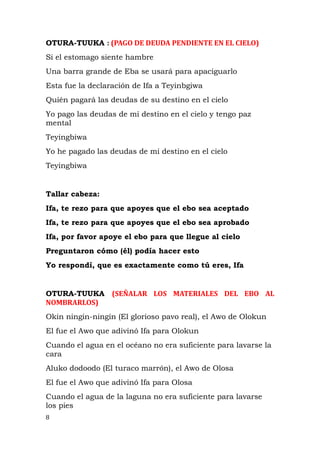OTURA-TUUKA : (PAGO DE DEUDA PENDIENTE EN EL CIELO)
Si el estomago siente hambre
Una barra grande de Eba se usará para apaciguarlo
Esta fue la declaración de Ifa a Teyinbgiwa
Quién pagará las deudas de su destino en el cielo
Yo pago las deudas de mi destino en el cielo y tengo paz
mental
Teyingbiwa
Yo he pagado las deudas de mi destino en el cielo
Teyingbiwa
Tallar cabeza:
Ifa, te rezo para que apoyes que el ebo sea aceptado
Ifa, te rezo para que apoyes que el ebo sea aprobado
Ifa, por favor apoye el ebo para que llegue al cielo
Preguntaron cómo (él) podía hacer esto
Yo respondí, que es exactamente como tú eres, Ifa
OTURA-TUUKA (SEÑALAR LOS MATERIALES DEL EBO AL
NOMBRARLOS)
Okin ningin-ningin (El glorioso pavo real), el Awo de Olokun
El fue el Awo que adivinó Ifa para Olokun
Cuando el agua en el océano no era suficiente para lavarse la
cara
Aluko dodoodo (El turaco marrón), el Awo de Olosa
El fue el Awo que adivinó Ifa para Olosa
Cuando el agua de la laguna no era suficiente para lavarse
los pies
8
 