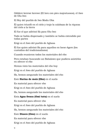 Odidere kerewe kerewe (El loro con pies majestuosos), el Awo
de Olu-Iwo
El Rey del pueblo de Iwo Modu Oba
Él quien triunfó en el cielo y trajo la calabaza de la riqueza
del cielo a la tierra
El fue el que adivinó Ifa para Olu-Iwo
Todo se había dispersado y también se había extendido por
todas partes
Erigi es el Awo del pueblo de Agbasa
Él fue quien adivinó Ifa para aquellos en Isese-Agere (los
custodios del tradicionalismo)
Cuando reunieron todos los materiales del ebo
Pero estaban buscando un Babalawo que pudiera asistirlos
en ofrecer el ebo
Hemos visto los materiales del ebo hoy
Erigi es el Awo del pueblo de Agbasa
Ifa, hemos asegurado los materiales del ebo
Este Harina de maiz (Eko) en el suelo
Es material para ofrecer ebo
Erigi es el Awo del pueblo de Agbasa
Ifa, hemos asegurado los materiales del ebo
Esta Agua fresca (Omi tutu) en el suelo
Es material para ofrecer ebo
Erigi es el Awo del pueblo de Agbasa
Ifa, hemos asegurado los materiales del ebo
Este Dinero (Owo) en el suelo
Es material para ofrecer ebo
Erigi es el Awo del pueblo de Agbasa
9
 