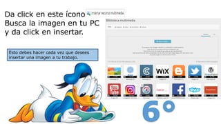 Da click en este ícono
Busca la imagen en tu PC
y da click en insertar.
Esto debes hacer cada vez que desees
insertar una imagen a tu trabajo.
 