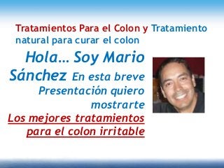 Hola… Soy Mario
Sánchez En esta breve
Presentación quiero
mostrarte
Los mejores tratamientos
para el colon irritable
Tratamientos Para el Colon y Tratamiento
natural para curar el colon
 