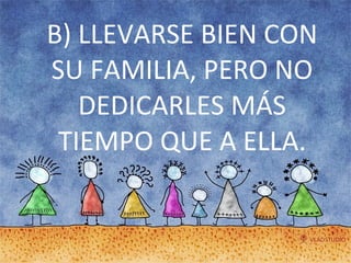 B) LLEVARSE BIEN CON SU FAMILIA, PERO NO DEDICARLES MÁS TIEMPO QUE A ELLA. 