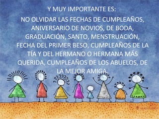 Y MUY IMPORTANTE ES:  NO OLVIDAR LAS FECHAS DE CUMPLEAÑOS, ANIVERSARIO DE NOVIOS, DE BODA, GRADUACIÓN, SANTO, MENSTRUACIÓN, FECHA DEL PRIMER BESO, CUMPLEAÑOS DE LA TÍA Y DEL HERMANO O HERMANA MÁS QUERIDA, CUMPLEAÑOS DE LOS ABUELOS, DE LA MEJOR AMIGA. 