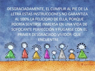 DESGRACIADAMENTE, EL CUMPLIR AL PIE DE LA LETRA ESTAS INSTRUCCIONES NO GARANTIZA AL 100% LA FELICIDAD DE ELLA, PORQUE PODRÍA SENTIRSE INMERSA EN UNA VIDA DE SOFOCANTE PERFECCIÓN Y FUGARSE CON EL PRIMER DESGRACIADO VIVIDOR  QUE ENCUENTRE.  
