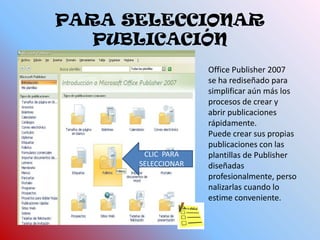 PARA SELECCIONAR PUBLICACIÓNOffice Publisher 2007 se ha rediseñado para simplificar aún más los procesos de crear y abrir publicaciones rápidamente. Puede crear sus propias publicaciones con las plantillas de Publisher diseñadas profesionalmente, personalizarlas cuando lo estime conveniente.CLIC  PARA SELECCIONAR