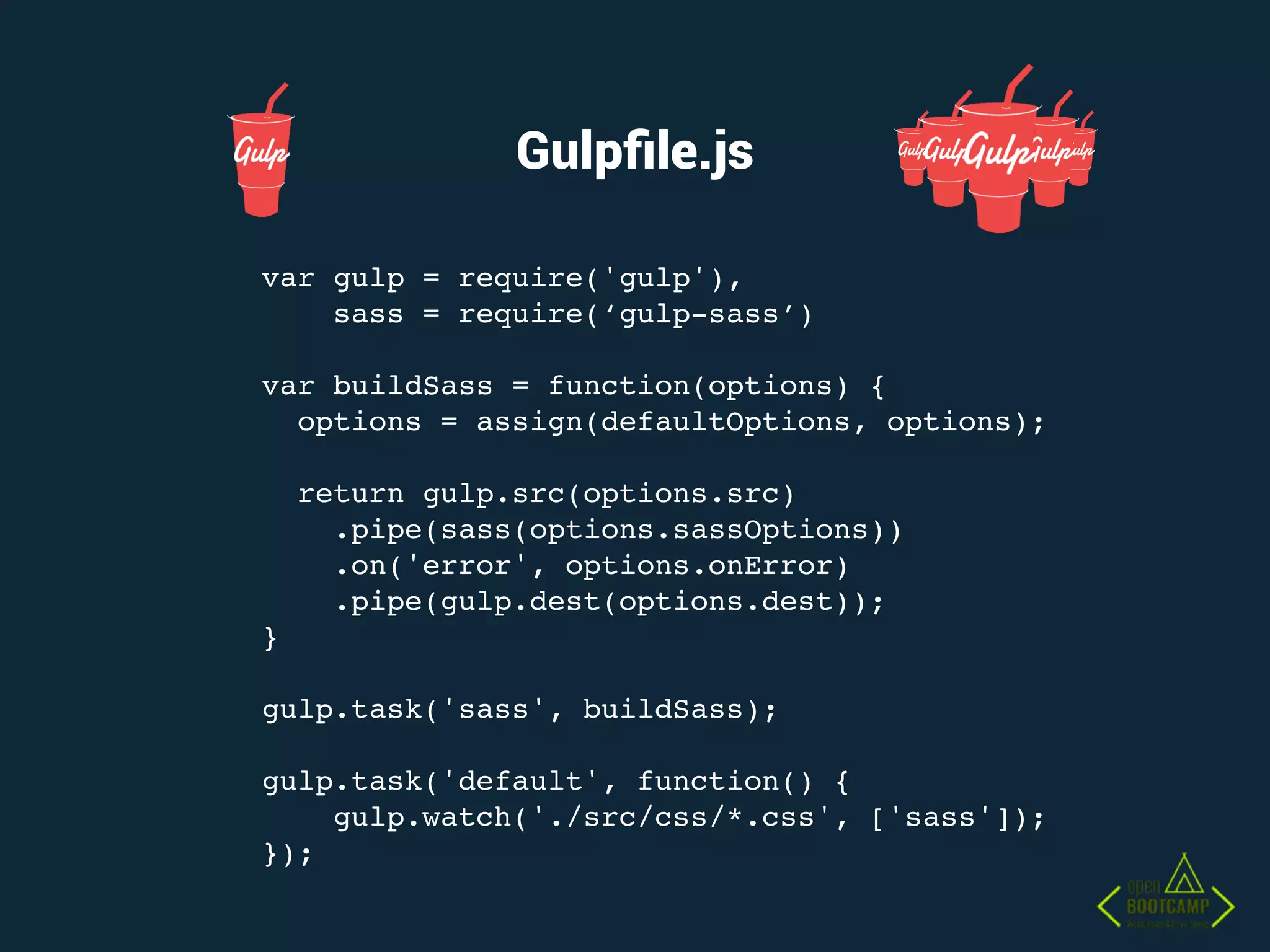 Gulpﬁle.js
var gulp = require('gulp'),
sass = require(‘gulp-sass’)
var buildSass = function(options) {
options = assign(defaultOptions, options);
return gulp.src(options.src)
.pipe(sass(options.sassOptions))
.on('error', options.onError)
.pipe(gulp.dest(options.dest));
}
gulp.task('sass', buildSass);
gulp.task('default', function() {
gulp.watch('./src/css/*.css', ['sass']);
});
 