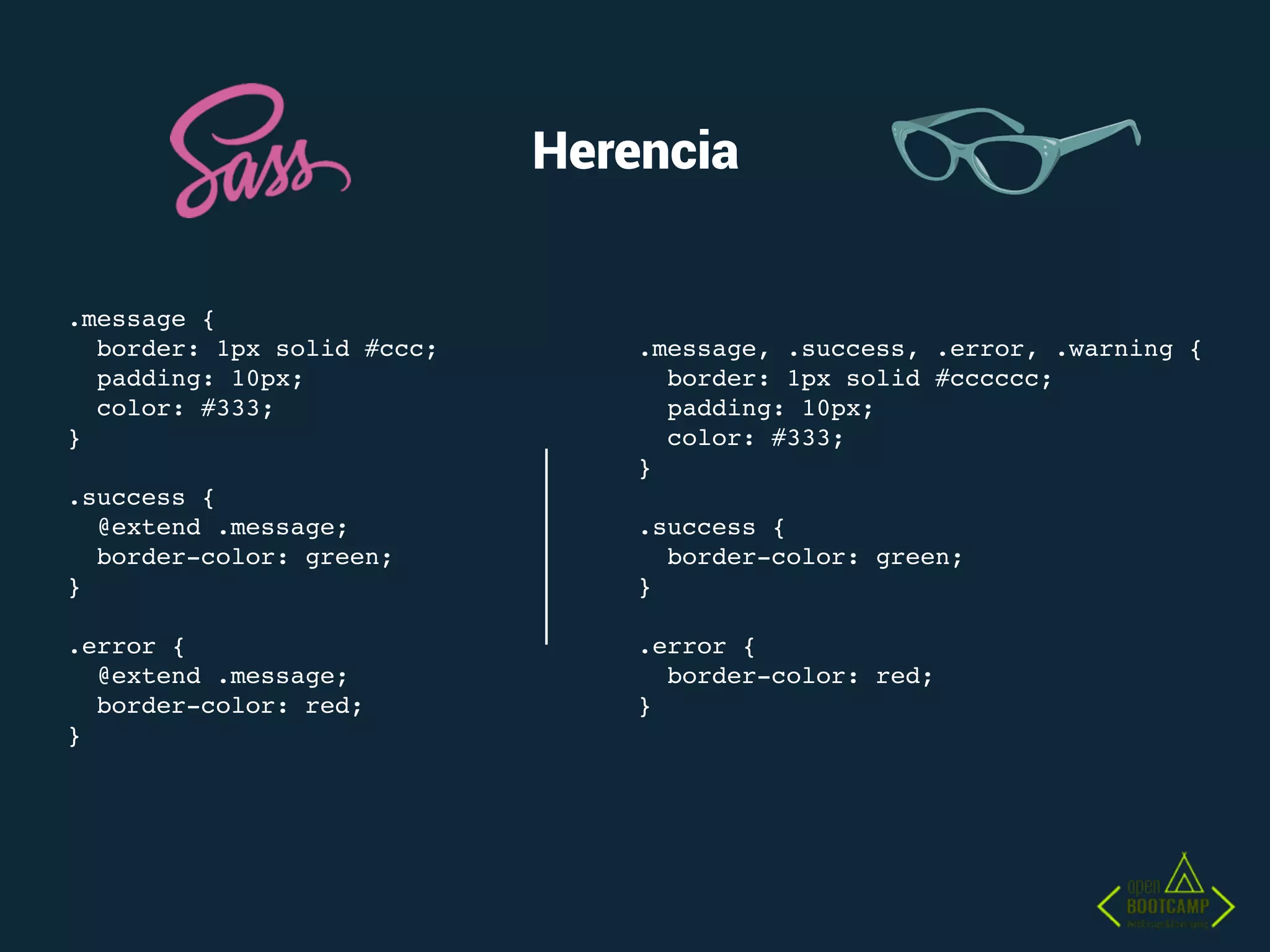 Herencia
.message {
border: 1px solid #ccc;
padding: 10px;
color: #333;
}
.success {
@extend .message;
border-color: green;
}
.error {
@extend .message;
border-color: red;
}
.message, .success, .error, .warning {
border: 1px solid #cccccc;
padding: 10px;
color: #333;
}
.success {
border-color: green;
}
.error {
border-color: red;
}
 
