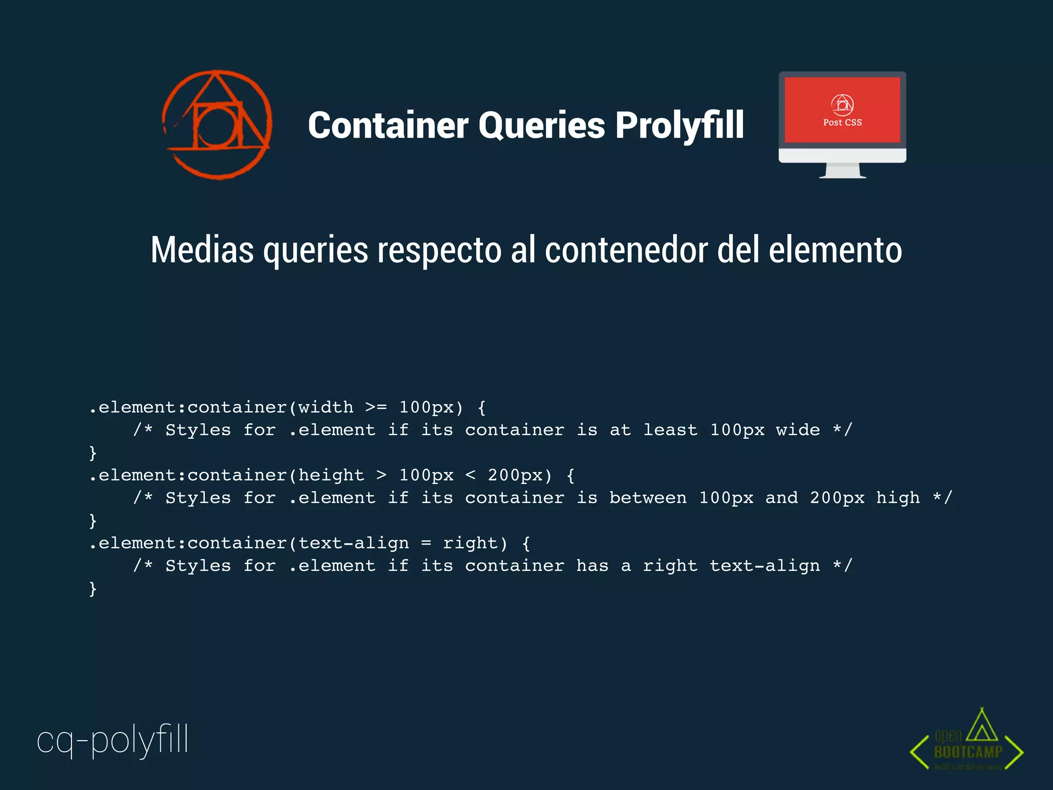 Container Queries Prolyﬁll
.element:container(width >= 100px) {
/* Styles for .element if its container is at least 100px wide */
}
.element:container(height > 100px < 200px) {
/* Styles for .element if its container is between 100px and 200px high */
}
.element:container(text-align = right) {
/* Styles for .element if its container has a right text-align */
}
Medias queries respecto al contenedor del elemento
cq-polyﬁll
 