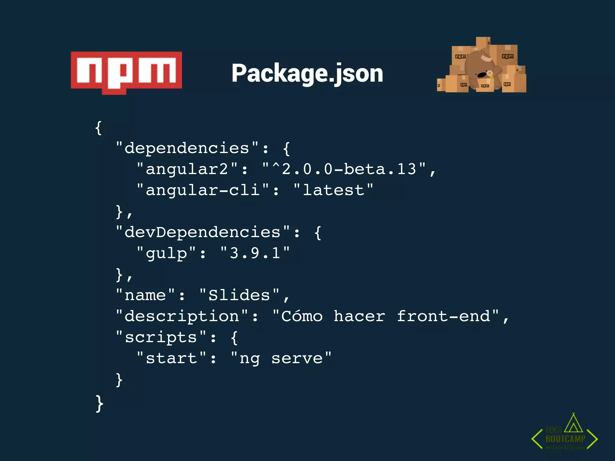 Package.json
{
"dependencies": {
"angular2": "^2.0.0-beta.13",
"angular-cli": "latest"
},
"devDependencies": {
"gulp": "3.9.1"
},
"name": "Slides",
"description": "Cómo hacer front-end",
"scripts": {
"start": "ng serve"
}
}
 