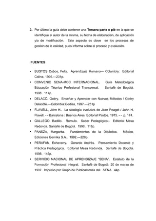 3. Por último la guía debe contener una Tercera parte o pié en la que se
    identifique el autor de la misma, su fecha de elaboración, de aplicación
    y/o de modificación.    Este aspecto es clave      en los procesos de
    gestión de la calidad, pues informa sobre el proceso y evolución.




FUENTES

   BUSTOS Cobos, Felix. Aprendizaje Humano— Colombia: Editorial
    Colina, 1995.—231p.
   CONVENIO SENA-MCC INTERNACIONAL.                    Guía Metodológica
    Educación Técnico Profesional Transversal.         Santafé de Bogotá.
    1998. 117p.
•   DELACÖ, Goéry. Enseñar y Aprender con Nuevos Métodos / Goéry
    Delacöte.—Colombia:Gedisa, 1997.—251p
•   FLAVELL, John H.. La sicología evolutiva de Jean Peaget / John H.
    Flavell. - - Barcelona : Buenos Aires Editorial Paidós, 1975. - - p. 174.
•   GALLEGO, Badillo.      Rómulo.    Saber Pedagógico.-      Editorial Mesa
    Redonda. Santafé de Bogotá. 1998. 118p.
   PANSZA, Margarita.        Fundamentos de la Didáctica.           México.
    Ediciones Gernika S.A.. 1992.---228p.
•   PERAFÁN, Echeverry.       Gerardo Andrés.      Pensamiento Docente y
    Práctica Pedagógica. Editorial Mesa Redonda. Santafé de Bogotá.
    1998. 146p.
   SERVICIO NACIONAL DE APRENDIZAJE “SENA”.                  Estatuto de la
    Formación Profesional Integral. Santafé de Bogotá, 20 de marzo de
    1997. Impreso por Grupo de Publicaciones del SENA. 44p.
 