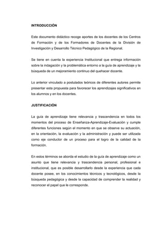 INTRODUCCIÓN


Este documento didáctico recoge aportes de los docentes de los Centros
de Formación y de los Formadores de Docentes de la División de
Investigación y Desarrollo Técnico Pedagógico de la Regional.


Se tiene en cuenta la experiencia Institucional que entrega información
sobre la indagación y la problemática entorno a la guía de aprendizaje y la
búsqueda de un mejoramiento continuo del quehacer docente.


Lo anterior vinculado a postulados teóricos de diferentes autores permite
presentar esta propuesta para favorecer los aprendizajes significativos en
los alumnos y en los docentes.


JUSTIFICACIÓN


La guía de aprendizaje tiene relevancia y trascendencia en todos los
momentos del proceso de Enseñanza-Aprendizaje-Evaluación y cumple
diferentes funciones según el momento en que se observe su actuación,
en la orientación, la evaluación y la administración y puede ser utilizada
como eje conductor de un proceso para el logro de la calidad de la
formación.


En estos términos se aborda el estudio de la guía de aprendizaje como un
asunto que tiene relevancia y trascendencia personal, profesional e
institucional, que es posible desarrollarlo desde la experiencia que cada
docente posee, en los conocimientos técnicos y tecnológicos, desde la
búsqueda pedagógica y desde la capacidad de comprender la realidad y
reconocer el papel que le corresponde.
 