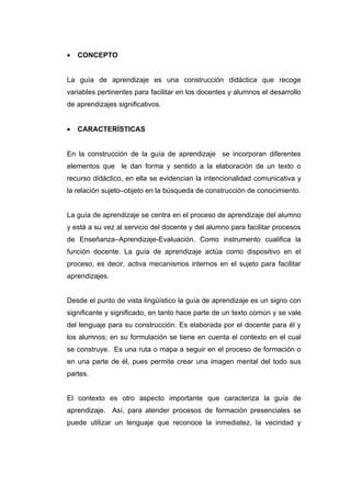 •   CONCEPTO


La guía de aprendizaje es una construcción didáctica que recoge
variables pertinentes para facilitar en los docentes y alumnos el desarrollo
de aprendizajes significativos.


•   CARACTERÍSTICAS


En la construcción de la guía de aprendizaje se incorporan diferentes
elementos que le dan forma y sentido a la elaboración de un texto o
recurso didáctico, en ella se evidencian la intencionalidad comunicativa y
la relación sujeto–objeto en la búsqueda de construcción de conocimiento.


La guía de aprendizaje se centra en el proceso de aprendizaje del alumno
y está a su vez al servicio del docente y del alumno para facilitar procesos
de Enseñanza–Aprendizaje-Evaluación. Como instrumento cualifica la
función docente. La guía de aprendizaje actúa como dispositivo en el
proceso, es decir, activa mecanismos internos en el sujeto para facilitar
aprendizajes.


Desde el punto de vista lingüístico la guía de aprendizaje es un signo con
significante y significado, en tanto hace parte de un texto común y se vale
del lenguaje para su construcción. Es elaborada por el docente para él y
los alumnos; en su formulación se tiene en cuenta el contexto en el cual
se construye. Es una ruta o mapa a seguir en el proceso de formación o
en una parte de él, pues permite crear una imagen mental del todo sus
partes.


El contexto es otro aspecto importante que caracteriza la guía de
aprendizaje. Así, para atender procesos de formación presenciales se
puede utilizar un lenguaje que reconoce la inmediatez, la vecindad y
 