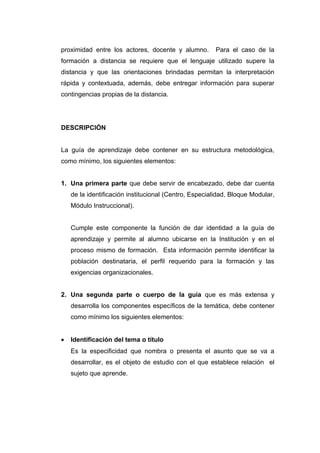 proximidad entre los actores, docente y alumno.        Para el caso de la
formación a distancia se requiere que el lenguaje utilizado supere la
distancia y que las orientaciones brindadas permitan la interpretación
rápida y contextuada, además, debe entregar información para superar
contingencias propias de la distancia.




DESCRIPCIÓN


La guía de aprendizaje debe contener en su estructura metodológica,
como mínimo, los siguientes elementos:


1. Una primera parte que debe servir de encabezado, debe dar cuenta
    de la identificación institucional (Centro, Especialidad, Bloque Modular,
    Módulo Instruccional).


    Cumple este componente la función de dar identidad a la guía de
    aprendizaje y permite al alumno ubicarse en la Institución y en el
    proceso mismo de formación. Esta información permite identificar la
    población destinataria, el perfil requerido para la formación y las
    exigencias organizacionales.


2. Una segunda parte o cuerpo de la guía que es más extensa y
    desarrolla los componentes específicos de la temática, debe contener
    como mínimo los siguientes elementos:


•   Identificación del tema o título
    Es la especificidad que nombra o presenta el asunto que se va a
    desarrollar, es el objeto de estudio con el que establece relación el
    sujeto que aprende.
 