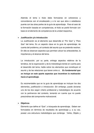 Además el tema o título debe formularse en coherencia y
    concordancia con el encabezado y a la vez que abra o establezca
    puente con las otras partes de la guía de aprendizaje. Para el caso de
    la formación basada en competencias, el título se podrá formular con
    base en el elemento de competencia de la unidad respectiva.


•   Justificación y/o introducción
    La Justificación es el elemento que desarrolla el “Por Qué” y “Para
    Qué” del tema. Es un aspecto clave en la guía de aprendizaje; da
    cuenta del problema y el contexto del asunto que se pretende resolver.
    En ella se observan aspectos que permitan ubicar los antecedentes, la
    importancia y el alcance del tema.


    La introducción, por su parte, entrega aspectos relativos de la
    temática, de la organización y de la metodología tenida en cuenta para
    el desarrollo del tema, habla sobre los elementos que constituyen el
    asunto y de las relaciones que tienen entre si.   Es fundamental que
    se incluya en este aparte aspectos que incentiven la motivación
    hacia el aprendizaje.


    Es recomendable que en la guía de aprendizaje se incluyan los dos
    elementos, justificación e introducción. Sin embargo, puede obviarse
    uno de los dos según criterio profesional y metodológico de acuerdo
    con la pertinencia del contexto, teniendo en cuenta que no puede
    prescindirse del componente motivacional.


•   Objetivos
    Elemento que define el “Qué”, o búsqueda de aprendizaje. Deben ser
    formulados en términos de resultados de aprendizaje y, a su vez,
    poseer una estructura metodológica que contenga: Verbo, Objeto y
 