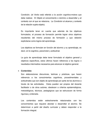 Condición. (el Verbo está referido a la acción cognitivo-motora que
    debe realizar. El Objeto al conocimiento o dominio a desarrollar y al
    contexto con el que se relaciona. La Condición al alcance y contexto
    de la relación sujeto-objeto).


    Es importante tener en cuenta que además de los objetivos
    formulados, el proceso de formación permite lograr otros objetivos
    resultantes del mismo proceso de formación y que deberán
    explicitarse como logros del aprendizaje.


    Los objetivos se formulan en función del alumno y su aprendizaje, es
    decir, en lo cognitivo, psicomotor y actitudinal.


    La guía de aprendizaje debe tener formulado el objetivo general y
    objetivos específicos, estos últimos hacen referencia a los logros o
    resultados intermedios necesarios para alcanzar el objetivo general.


•   Contenidos
    Son elaboraciones discursivas, teóricas y prácticas, que hacen
    referencia   a   los    conocimientos    cognitivos,    procedimentales    y
    actitudinales que son objeto de aprendizaje por parte de los alumnos a
    través de las actividades.        Estos pueden ser propios del docente
    facilitador o de otros autores, obedecen a criterios epistemológicos,
    metodológicos, técnicos, pedagógicos que se estructuran de forma
    rigurosa y ordenada.


    Los   contenidos       están     estrechamente      relacionados   con    los
    conocimientos que requiere abordar o desarrollar el alumno. Se
    determinan a partir del diseño curricular y deben responder a la
    formación integral.
 