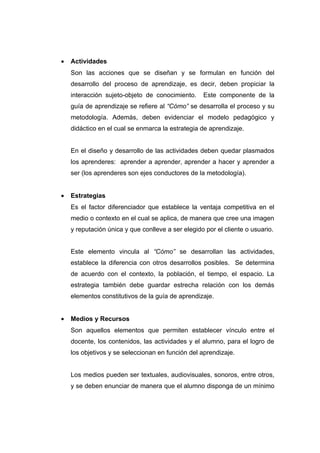 •   Actividades
    Son las acciones que se diseñan y se formulan en función del
    desarrollo del proceso de aprendizaje, es decir, deben propiciar la
    interacción sujeto-objeto de conocimiento.     Este componente de la
    guía de aprendizaje se refiere al “Cómo” se desarrolla el proceso y su
    metodología. Además, deben evidenciar el modelo pedagógico y
    didáctico en el cual se enmarca la estrategia de aprendizaje.


    En el diseño y desarrollo de las actividades deben quedar plasmados
    los aprenderes: aprender a aprender, aprender a hacer y aprender a
    ser (los aprenderes son ejes conductores de la metodología).


•   Estrategias
    Es el factor diferenciador que establece la ventaja competitiva en el
    medio o contexto en el cual se aplica, de manera que cree una imagen
    y reputación única y que conlleve a ser elegido por el cliente o usuario.


    Este elemento vincula al “Cómo” se desarrollan las actividades,
    establece la diferencia con otros desarrollos posibles. Se determina
    de acuerdo con el contexto, la población, el tiempo, el espacio. La
    estrategia también debe guardar estrecha relación con los demás
    elementos constitutivos de la guía de aprendizaje.


•   Medios y Recursos
    Son aquellos elementos que permiten establecer vínculo entre el
    docente, los contenidos, las actividades y el alumno, para el logro de
    los objetivos y se seleccionan en función del aprendizaje.


    Los medios pueden ser textuales, audiovisuales, sonoros, entre otros,
    y se deben enunciar de manera que el alumno disponga de un mínimo
 