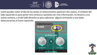 Como puedes notar arriba de los textos al seleccionarlos aparecen dos iconos, el símbolo del
lado izquierdo es para poner otra ventana o pestaña con mas información, no llevará a una
nueva ventana, y el del lado derecho es para adicionar alguna animación a ese texto.
Seleccionamos el ícono izquierdo.
 