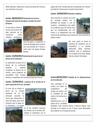 10
Nelly Valarezo. Laboramos nuestra jornada de 5 horas y
nos retiramos a las casa.
Lunes: 08/04/2013 Nivelación de terreno,
limpieza del canal de desagüe y siembra de maní
forrajero.
En este día se nivelo el
terreno de la parte del
lado derecho de la
institución como
también sembramos
maní forrajero y limpiamos el
canal de desagüe de la cancha,
con una jornada de 5 horas y
como tutor de apoyo Enrique
Bonete.
Lunes: 15/04/2013 Deshierba de la parte de al
frente de la institución.
Se deshierbo la parte de al
frente de la institución
también y además
recogimos la basura de la
misma, como dirigente de
actividades Prof. Enrique
Bonete, y cumplimos con nuestra jornada de 5 horas.
Lunes: 22/04/2013. Limpieza de la vereda de la
parte izquierda de la vía principal.
En este día se limpió la
parte de la vereda
izquierda de la vía
principal, sacando la
arena que obstaculiza el
paso del agua, pues esto
ocasiona que el agua no
se estanque y se quede
en la vía, también sacamos
los montes de la vereda, este
trabajo lo realizamos con el
apoyo del Prof. Enrique Bonete cumpliendo con nuestra
jornada de 5 horas que es nuestra tarea diaria.
Lunes: 29/04/2013 Maratón solidaria.
Esta maratón se realizó con el fin
de recaudar fondos con la
finalidad de ayudar a uno de
nuestros compañeros que sufrió
un accidente y por tal motivo tuvo
que ser hospitalizado por seis
meses y su diagnóstico fue una
intervención quirúrgica muy costosa la cual su familia no
podía costear.
Por esta razón se tomó la
iniciativa de colaborar con el
compañero y su familia
realizando dicha maratón
solidaria, esto lo realizamos
con el apoyo de la Prof. Gladys
García y Jipson Farinango.
Lunes:06/05/2013 Pintada de la infraestructura
de la institución.
Esta actividad se la
realizo con todos los
compañeros del
campo de acción, con
la finalidad de dar
realce a la institución y
mejorar su
infraestructura con el
apoyo de Lic. Cristóbal
González, Prof. Cristina García y Mónica Riofrio. Esta
jornada se la realizo en las 5 horas, para destinadas
para laborar en el campo de acción.
 