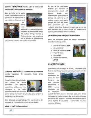 12
Lunes: 10/06/2013 Detalles sobre la elaboración
de bitácora y construcción de maquetas.
Esta actividad se la realizo
con la finalidad de demostrar
por medio de exposiciones lo
aprendido en el transcurso de
las
activid
ades
realizadas en el campo de acción,
todo esto se realizo con el apoyo
del profesor Enrique Bonete y
Cristina García y así cumplimos
con un día más de labores antes
de culminar nuestras actividades estudiantiles.
Viernes: 14/06/2013. Culminación del campo de
acción, exposición de maquetas, tema efecto
invernadero.
Se culminó con las actividades
del campo de acción
realizando una pequeña
exposición, elaboramos tres
maquetas en las cuales
explicamos todo lo relacionado
con el efecto invernadero del planeta, como también lo
que provoca su destrucción.
Esta actividad fue calificada por los coordinadores del
campo Prof. Cristina García y Prof. Enrique Bonete.
¿Qué es el efecto invernadero?
Es uno de los principales
factores que provocan el
calentamiento global del
planeta debido que
determinados gases como el
dióxido de carbono y el
metano retienen parte de la
energía del suelo por haber
sido calentado por la
radiación solar. Este fenómeno impide que la energía
solar recibida por la tierra retorne de inmediato al
espacio potenciando el cambio climático.
¿Principales gases de infecto invernadero?
Entre los principales gases de infecto invernadero
encontramos los siguientes.
Dióxido de carbono (Co2).
Metano (CH4).
Óxido de nitrógeno (NoX).
Vapor de agua.
Ozono (O3).
Clorofluorocarbonos
(CFCS).
7.- CONCLUSIÓN:
Concluimos con el campo de acción cumpliendo con
todo los objetivos propuestos y sin ningún inconveniente
dejamos
sembrando dos
áreas de maní
forrajero con
una extensión
aproximada a
5000 metros
cuadrados con
su respectivo
cuidado también dejamos pintando gran parte de la
institución las cuales son para dar realce a la misma ya
que presta sus servicios a muchos estudiantes con el
único objetivo de educarlos y convertirlos en unos
maestros del saber.
 