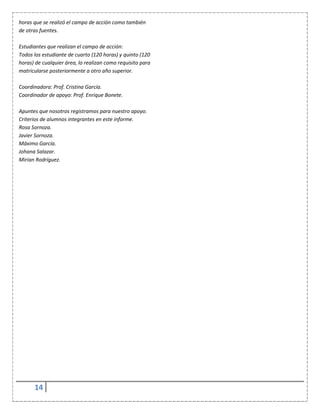 14
horas que se realizó el campo de acción como también
de otras fuentes.
Estudiantes que realizan el campo de acción:
Todos los estudiante de cuarto (120 horas) y quinto (120
horas) de cualquier área, lo realizan como requisito para
matricularse posteriormente a otro año superior.
Coordinadora: Prof. Cristina García.
Coordinador de apoyo: Prof. Enrique Bonete.
Apuntes que nosotros registramos para nuestro apoyo.
Criterios de alumnos integrantes en este informe.
Rosa Sornoza.
Javier Sornoza.
Máximo García.
Johana Salazar.
Mirian Rodríguez.
 