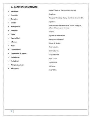 2
1.-DATOS INFORMATIVOS:
 Institución:
 Extensión:
 Dirección:
 Cantón:
 Participantes:
 Domicilio:
 Curso:
 Especialidad:
 Informe:
 Área:
 Coordinadora:
 Coordinador de apoyo:
 Fecha inicial:
 Fecha final:
 Tiempo ejecutado:
 Año lectivo:
Unidad Educativa DistanciaJuan Jiménez.
Cuyabeno.
Tarapoa, Vía a Lago Agrio, Recinto el Cisne Km 1 ½.
Cuyabeno.
Rosa Sornoza, Máximo García, Mirian Rodríguez,
Johana Salazar, Javier Sornoza.
Tarapoa.
Segundo de bachillerato.
Agropecuaria Forestal.
Campo de Acción.
Reforestación.
Cristina García.
Enrique Bonete.
26/11/2012
14/06/2013
120 horas
2012/ 2013.
 