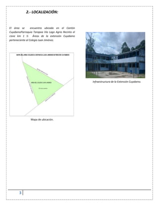 3
2.- LOCALIZACIÓN:
El área se encuentra ubicada en el Cantón
CuyabenoParroquia Tarapoa Vía Lago Agrio Recinto el
cisne km 1 ½ Áreas de la extensión Cuyabeno
perteneciente al Colegio Juan Jiménez.
Mapa de ubicación.
Infraestructura de la Extensión Cuyabeno.
 