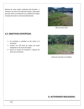 6
Adecuar las áreas verdes sembrado maní forrajero y
mantener las áreas de la extensión limpias y adecuadas
para dar realce a la institución con el objetivo de realizar
el campo de acción en el área de reforestación.
5.2.-OBJETIVOS ESPECÍFICOS:
 Ser partícipes y contribuir en dar realce a la
institución.
 Cumplir con 120 horas de campo de acción
trabajando en las áreas del colegio.
 Buscar la manera de mantener y mejorar las
áreas de la institución.
Adecuar estas áreas.
Áreas que necesitan ser tratadas.
6.-ACTIVIDADES REALIZADAS:
 