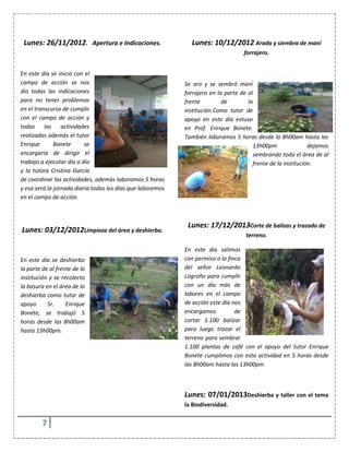 7
Lunes: 26/11/2012. Apertura e Indicaciones.
En este día se inició con el
campo de acción se nos
dio todas las indicaciones
para no tener problemas
en el transcurso de cumplir
con el campo de acción y
todas las actividades
realizadas además el tutor
Enrique Bonete se
encargaría de dirigir el
trabajo a ejecutar día a día
y la tutora Cristina García
de coordinar las actividades, además laboramos 5 horas
y esa será la jornada diaria todos los días que laboremos
en el campo de acción.
Lunes: 03/12/2012Limpieza del área y deshierba.
En este día se deshierbo
la parte de al frente de la
institución y se recolecto
la basura en el área de la
deshierba como tutor de
apoyo Sr. Enrique
Bonete, se trabajó 5
horas desde las 8h00am
hasta 13h00pm.
Lunes: 10/12/2012 Arada y siembra de maní
forrajero.
Se aro y se sembró maní
forrajero en la parte de al
frente de la
institución.Como tutor de
apoyo en este día estuvo
en Prof. Enrique Bonete.
También laboramos 5 horas desde la 8h00am hasta las
13h00pm dejamos
sembrando toda el área de al
frente de la institución.
Lunes: 17/12/2013Corte de balizas y trazado de
terreno.
En este día salimos
con permiso a la finca
del señor Leonardo
Logroño para cumplir
con un día más de
labores en el campo
de acción este día nos
encargamos de
cortar 1.100 balizar
para luego trazar el
terreno para sembrar
1.100 plantas de café con el apoyo del tutor Enrique
Bonete cumplimos con esta actividad en 5 horas desde
las 8h00am hasta las 13h00pm
Lunes: 07/01/2013Deshierba y taller con el tema
la Biodiversidad.
 