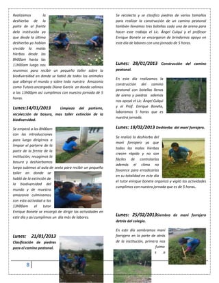 8
Realizamos la
deshierba de la
parte de al frente
dela institución ya
que desde la última
deshierba ya habían
crecido la malas
hierbas desde las
8h00am hasta las
11h00am luego nos
reunimos para recibir un pequeño taller sobre la
biodiversidad en donde se habló de todos los animales
que alberga el mundo y sobre todo nuestra Amazonia
como Tutora encargada Diana García en donde salimos
a las 13h00pm así cumplimos con nuestra jornada de 5
horas.
Lunes:14/01/2013 Limpieza del parterre,
recolección de basura, mas taller extinción de la
biodiversidad.
Se empezó a las 8h00am
con las introducciones
para luego dirigirnos a
limpiar el parterre de la
parte de la frente de la
institución, recogimos la
basura y deshierbamos
luego subimos al aula de sexto para recibir un pequeño
taller en donde se
habló de la extinción de
la biodiversidad del
mundo y de muestra
amazonia culminamos
con esta actividad a las
13h00am el tutor
Enrique Bonete se encargó de dirigir las actividades en
este día y así cumplimos un día más de labores.
Lunes: 21/01/2013
Clasificación de piedras
para el camino peatonal.
Se recolecto y se clasifico piedras de varios tamaños
para realizar la construcción de un camino peatonal
también llenamos tres botellas cada una de arena para
hacer este trabajo el Lic. Ángel Culqui y el profesor
Enrique Bonete se encargaron de brindarnos apoyo en
este día de labores con una jornada de 5 horas.
Lunes: 28/01/2013 Construcción del camino
peatonal.
En este día realizamos la
construcción del camino
peatonal con botellas llenas
de arena y piedras además
nos apoyó el Lic. Ángel Culqui
y el Prof. Enrique Bonete,
laboramos 5 horas que es
nuestra jornada.
Lunes: 18/02/2013 Deshierba del maní forrajero.
Se realizó la deshierba del
maní forrajero ya que
todas las malas hierbas
crecen rápido y no son
fáciles de controlarlas
además el clima no
favorece para erradicarlas
en su totalidad en este día
el tutor enrique bonete organizó y vigiló las actividades
cumplimos con nuestra jornada que es de 5 horas.
Lunes: 25/02/2013Siembra de maní forrajero
detrás del colegio.
En este día sembramos maní
forrajero en la parte de atrás
de la institución, primero nos
fuimo
s a
 