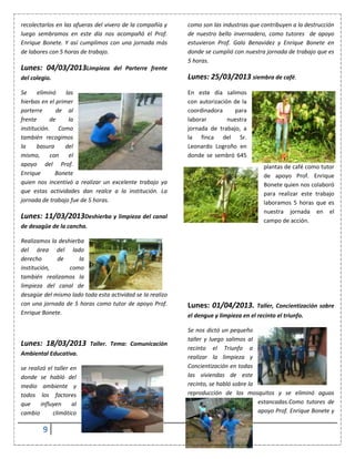 9
recolectarlos en las afueras del vivero de la compañía y
luego sembramos en este día nos acompañó el Prof.
Enrique Bonete. Y así cumplimos con una jornada más
de labores con 5 horas de trabajo.
Lunes: 04/03/2013Limpieza del Parterre frente
del colegio.
Se eliminó las
hierbas en el primer
parterre de al
frente de la
institución. Como
también recogimos
la basura del
mismo, con el
apoyo del Prof.
Enrique Bonete
quien nos incentivó a realizar un excelente trabajo ya
que estas actividades dan realce a la institución. La
jornada de trabajo fue de 5 horas.
Lunes: 11/03/2013Deshierba y limpieza del canal
de desagüe de la cancha.
Realizamos la deshierba
del área del lado
derecho de la
institución, como
también realizamos la
limpieza del canal de
desagüe del mismo lado toda esta actividad se la realizo
con una jornada de 5 horas como tutor de apoyo Prof.
Enrique Bonete.
Lunes: 18/03/2013 Taller. Tema: Comunicación
Ambiental Educativa.
se realizó el taller en
donde se habló del
medio ambiente y
todos los factores
que influyen al
cambio climático
como son las industrias que contribuyen a la destrucción
de nuestro bello invernadero, como tutores de apoyo
estuvieron Prof. Galo Benavidez y Enrique Bonete en
donde se cumplió con nuestra jornada de trabajo que es
5 horas.
Lunes: 25/03/2013 siembra de café.
En este día salimos
con autorización de la
coordinadora para
laborar nuestra
jornada de trabajo, a
la finca del Sr.
Leonardo Logroño en
donde se sembró 645
plantas de café como tutor
de apoyo Prof. Enrique
Bonete quien nos colaboró
para realizar este trabajo
laboramos 5 horas que es
nuestra jornada en el
campo de acción.
Lunes: 01/04/2013. Taller, Concientización sobre
el dengue y limpieza en el recinto el triunfo.
Se nos dictó un pequeño
taller y luego salimos al
recinto el Triunfo a
realizar la limpieza y
Concientización en todas
las viviendas de este
recinto, se habló sobre la
reproducción de los mosquitos y se eliminó aguas
estancadas.Como tutores de
apoyo Prof. Enrique Bonete y
 