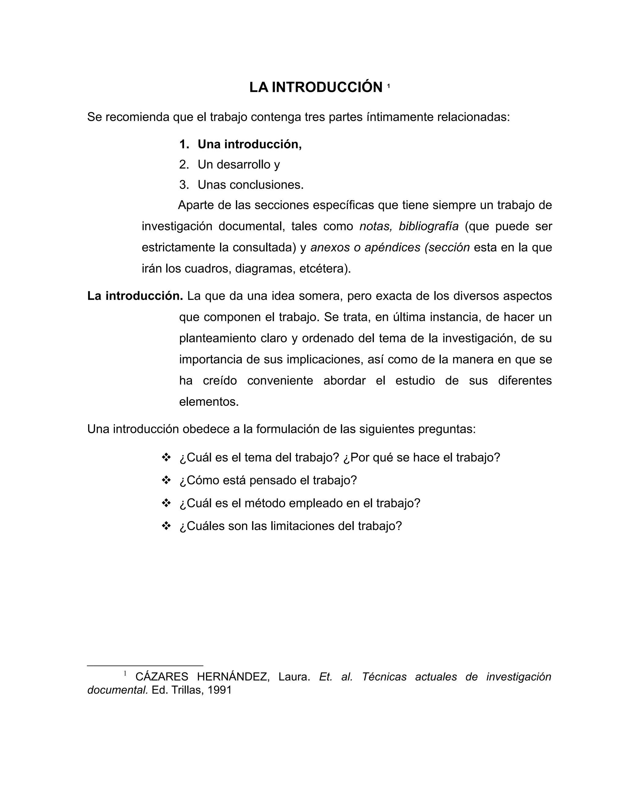 LA INTRODUCCIÓN 1

Se recomienda que el trabajo contenga tres partes íntimamente relacionadas:

                1. Una introducción,
                2. Un desarrollo y
                3. Unas conclusiones.
                Aparte de las secciones específicas que tiene siempre un trabajo de
          investigación documental, tales como notas, bibliografía (que puede ser
          estrictamente la consultada) y anexos o apéndices (sección esta en la que
          irán los cuadros, diagramas, etcétera).

La introducción. La que da una idea somera, pero exacta de los diversos aspectos
                que componen el trabajo. Se trata, en última instancia, de hacer un
                planteamiento claro y ordenado del tema de la investigación, de su
                importancia de sus implicaciones, así como de la manera en que se
                ha creído conveniente abordar el estudio de sus diferentes
                elementos.

Una introducción obedece a la formulación de las siguientes preguntas:

              ¿Cuál es el tema del trabajo? ¿Por qué se hace el trabajo?
              ¿Cómo está pensado el trabajo?
              ¿Cuál es el método empleado en el trabajo?
              ¿Cuáles son las limitaciones del trabajo?




      1
        CÁZARES HERNÁNDEZ, Laura. Et. al. Técnicas actuales de investigación
documental. Ed. Trillas, 1991
 